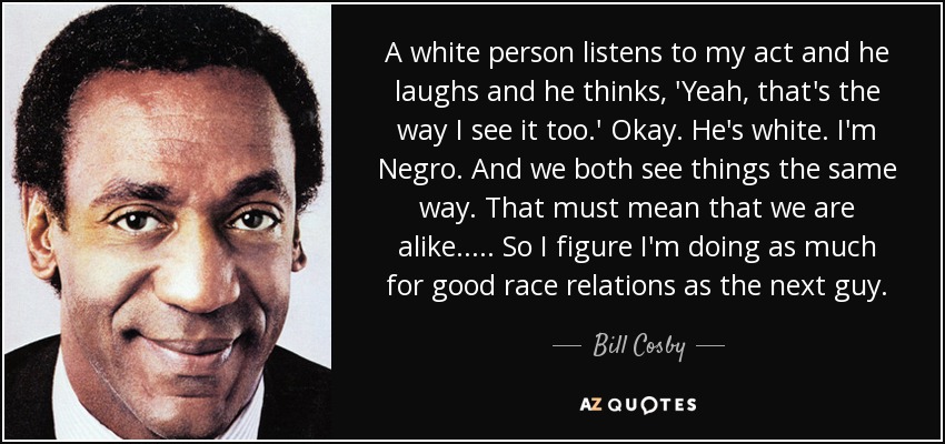 A white person listens to my act and he laughs and he thinks, 'Yeah, that's the way I see it too.' Okay. He's white. I'm Negro. And we both see things the same way. That must mean that we are alike..... So I figure I'm doing as much for good race relations as the next guy. - Bill Cosby
