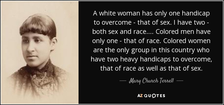 A white woman has only one handicap to overcome - that of sex. I have two - both sex and race. ... Colored men have only one - that of race. Colored women are the only group in this country who have two heavy handicaps to overcome, that of race as well as that of sex. - Mary Church Terrell