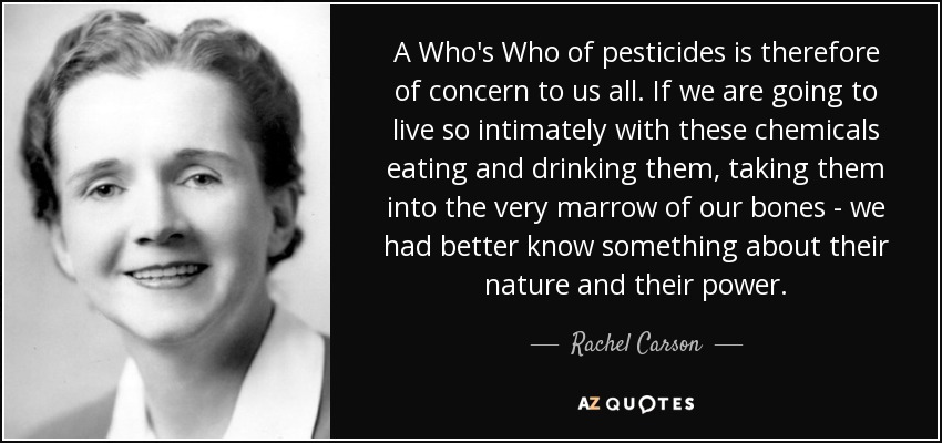 A Who's Who of pesticides is therefore of concern to us all. If we are going to live so intimately with these chemicals eating and drinking them, taking them into the very marrow of our bones - we had better know something about their nature and their power. - Rachel Carson