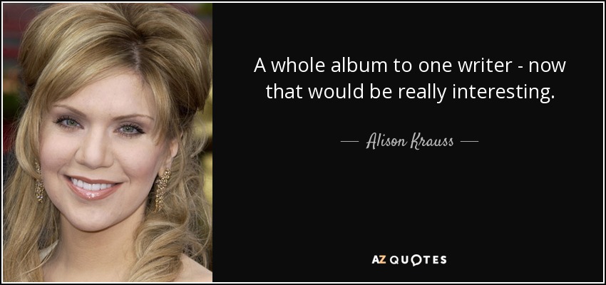 A whole album to one writer - now that would be really interesting. - Alison Krauss
