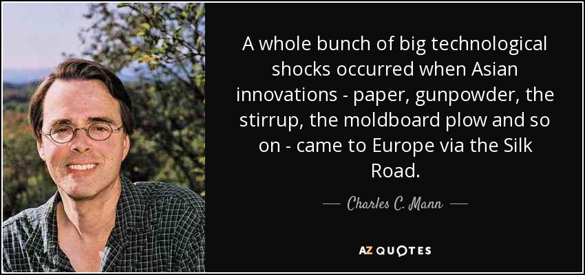A whole bunch of big technological shocks occurred when Asian innovations - paper, gunpowder, the stirrup, the moldboard plow and so on - came to Europe via the Silk Road. - Charles C. Mann