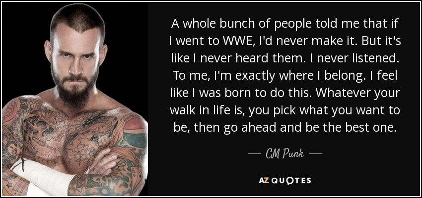 A whole bunch of people told me that if I went to WWE, I'd never make it. But it's like I never heard them. I never listened. To me, I'm exactly where I belong. I feel like I was born to do this. Whatever your walk in life is, you pick what you want to be, then go ahead and be the best one. - CM Punk