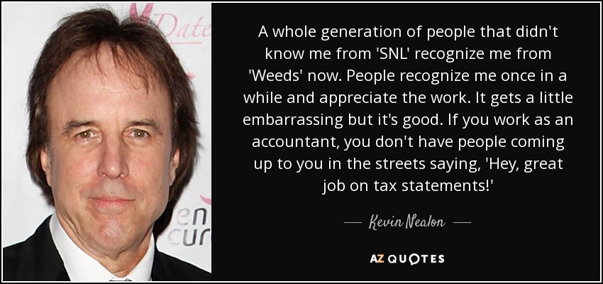 A whole generation of people that didn't know me from 'SNL' recognize me from 'Weeds' now. People recognize me once in a while and appreciate the work. It gets a little embarrassing but it's good. If you work as an accountant, you don't have people coming up to you in the streets saying, 'Hey, great job on tax statements!' - Kevin Nealon
