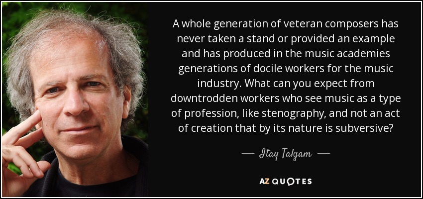 A whole generation of veteran composers has never taken a stand or provided an example and has produced in the music academies generations of docile workers for the music industry. What can you expect from downtrodden workers who see music as a type of profession, like stenography, and not an act of creation that by its nature is subversive? - Itay Talgam