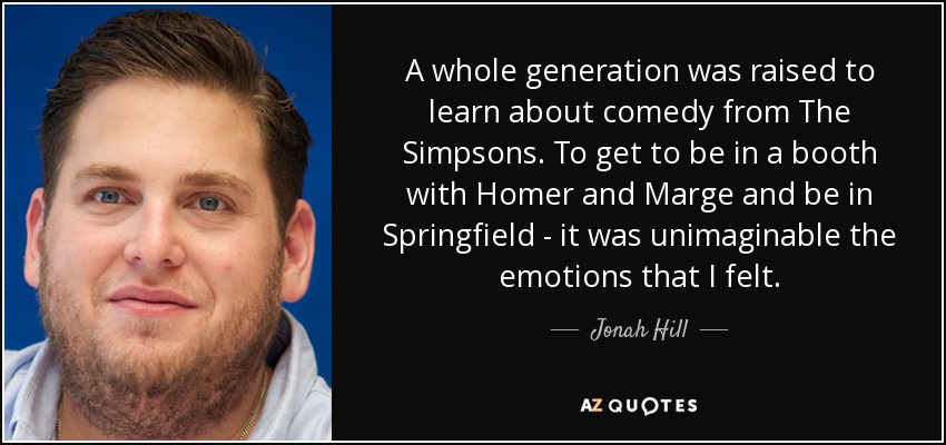 A whole generation was raised to learn about comedy from The Simpsons. To get to be in a booth with Homer and Marge and be in Springfield - it was unimaginable the emotions that I felt. - Jonah Hill