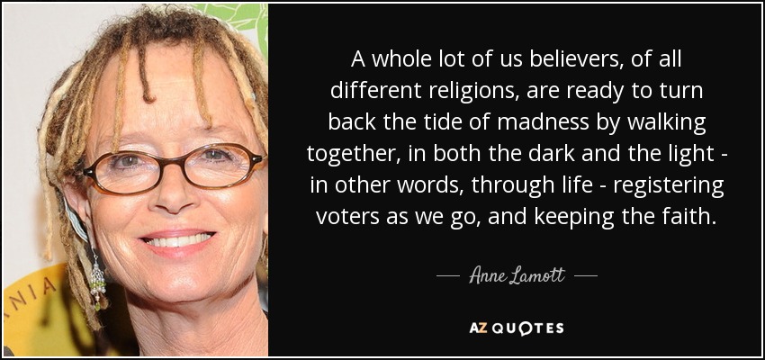 A whole lot of us believers, of all different religions, are ready to turn back the tide of madness by walking together, in both the dark and the light - in other words, through life - registering voters as we go, and keeping the faith. - Anne Lamott