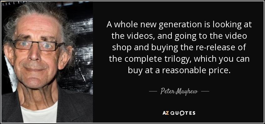 A whole new generation is looking at the videos, and going to the video shop and buying the re-release of the complete trilogy, which you can buy at a reasonable price. - Peter Mayhew