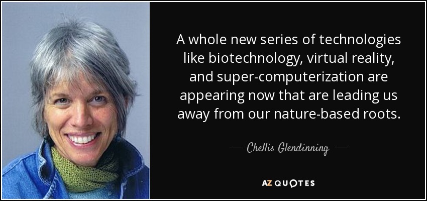 A whole new series of technologies like biotechnology, virtual reality, and super-computerization are appearing now that are leading us away from our nature-based roots. - Chellis Glendinning