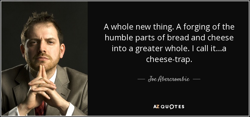 A whole new thing. A forging of the humble parts of bread and cheese into a greater whole. I call it...a cheese-trap. - Joe Abercrombie