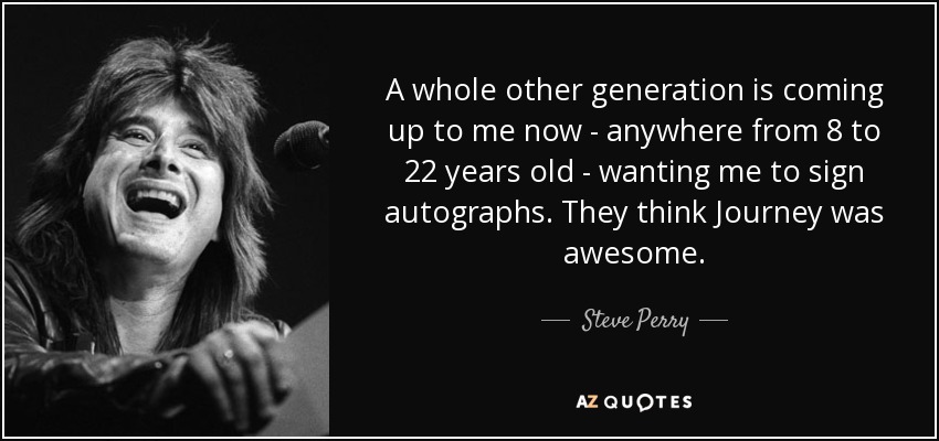 A whole other generation is coming up to me now - anywhere from 8 to 22 years old - wanting me to sign autographs. They think Journey was awesome. - Steve Perry