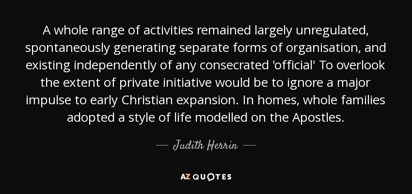 A whole range of activities remained largely unregulated, spontaneously generating separate forms of organisation, and existing independently of any consecrated 'official' To overlook the extent of private initiative would be to ignore a major impulse to early Christian expansion. In homes, whole families adopted a style of life modelled on the Apostles. - Judith Herrin