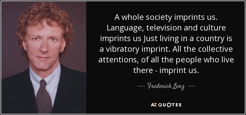 A whole society imprints us. Language, television and culture imprints us Just living in a country is a vibratory imprint. All the collective attentions, of all the people who live there - imprint us. - Frederick Lenz
