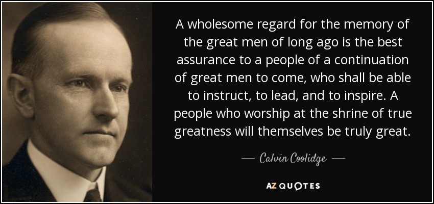 A wholesome regard for the memory of the great men of long ago is the best assurance to a people of a continuation of great men to come, who shall be able to instruct, to lead, and to inspire. A people who worship at the shrine of true greatness will themselves be truly great. - Calvin Coolidge