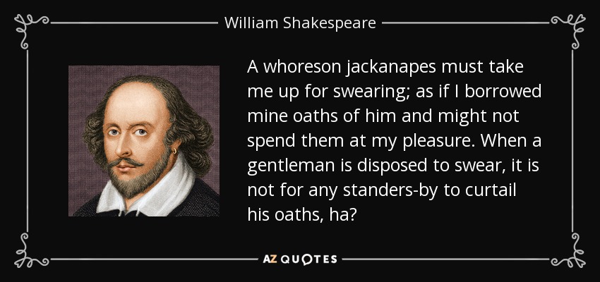 A whoreson jackanapes must take me up for swearing; as if I borrowed mine oaths of him and might not spend them at my pleasure. When a gentleman is disposed to swear, it is not for any standers-by to curtail his oaths, ha? - William Shakespeare