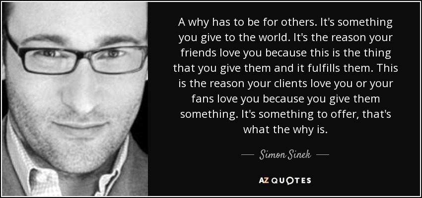 A why has to be for others. It's something you give to the world. It's the reason your friends love you because this is the thing that you give them and it fulfills them. This is the reason your clients love you or your fans love you because you give them something. It's something to offer, that's what the why is. - Simon Sinek