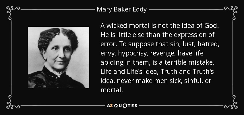 A wicked mortal is not the idea of God. He is little else than the expression of error. To suppose that sin, lust, hatred, envy, hypocrisy, revenge, have life abiding in them, is a terrible mistake. Life and Life's idea, Truth and Truth's idea, never make men sick, sinful, or mortal. - Mary Baker Eddy