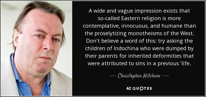 A wide and vague impression exists that so-called Eastern religion is more contemplative, innocuous, and humane than the proselytizing monotheisms of the West. Don't believe a word of this: try asking the children of Indochina who were dumped by their parents for inherited deformities that were attributed to sins in a previous 'life. - Christopher Hitchens