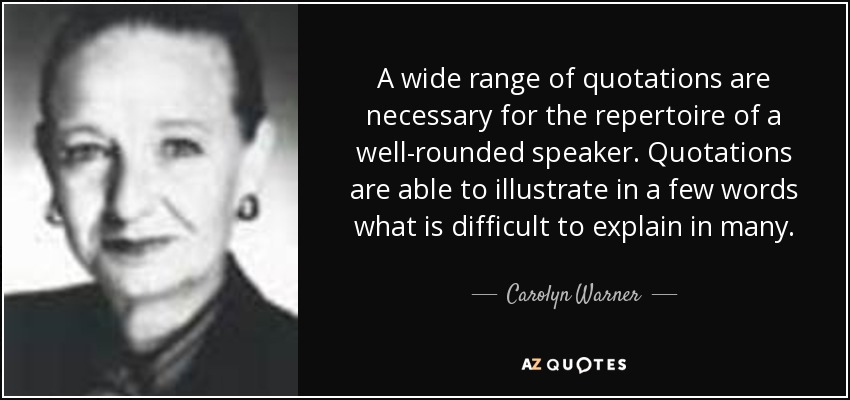 A wide range of quotations are necessary for the repertoire of a well-rounded speaker. Quotations are able to illustrate in a few words what is difficult to explain in many. - Carolyn Warner