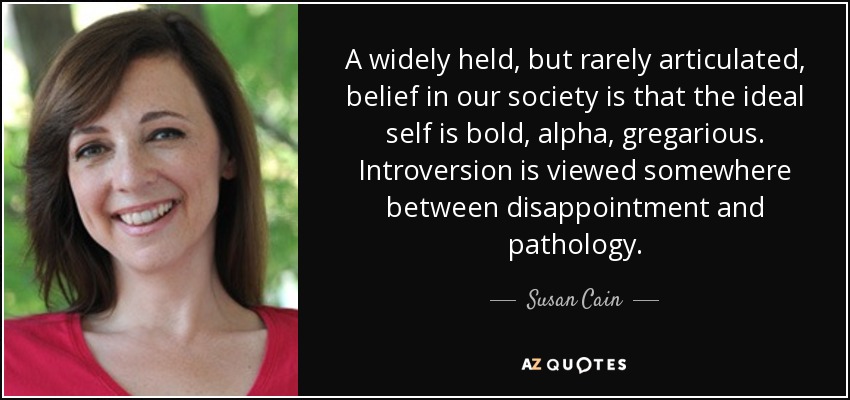 A widely held, but rarely articulated, belief in our society is that the ideal self is bold, alpha, gregarious. Introversion is viewed somewhere between disappointment and pathology. - Susan Cain
