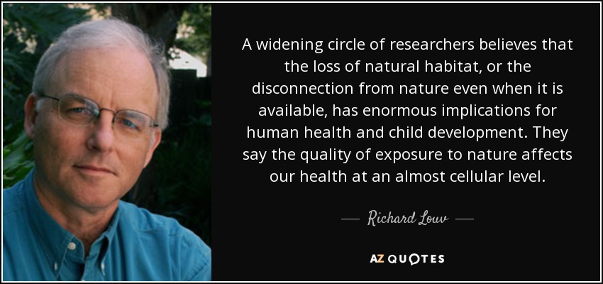 A widening circle of researchers believes that the loss of natural habitat, or the disconnection from nature even when it is available, has enormous implications for human health and child development. They say the quality of exposure to nature affects our health at an almost cellular level. - Richard Louv