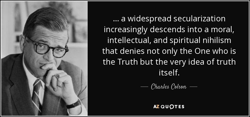 ... a widespread secularization increasingly descends into a moral, intellectual, and spiritual nihilism that denies not only the One who is the Truth but the very idea of truth itself. - Charles Colson