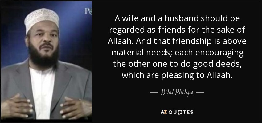 A wife and a husband should be regarded as friends for the sake of Allaah. And that friendship is above material needs; each encouraging the other one to do good deeds, which are pleasing to Allaah. - Bilal Philips