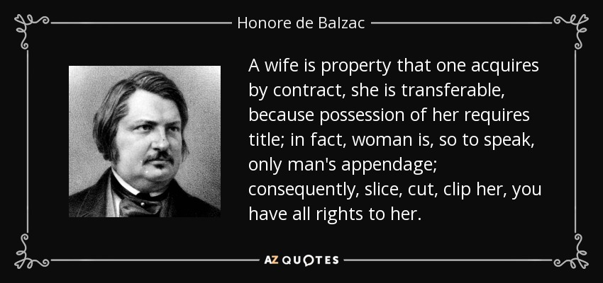 A wife is property that one acquires by contract, she is transferable, because possession of her requires title; in fact, woman is, so to speak, only man's appendage; consequently, slice, cut, clip her, you have all rights to her. - Honore de Balzac