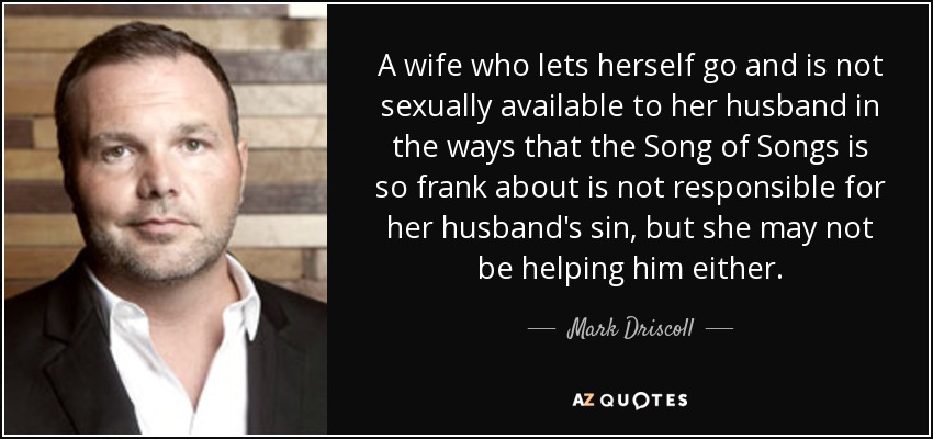 A wife who lets herself go and is not sexually available to her husband in the ways that the Song of Songs is so frank about is not responsible for her husband's sin, but she may not be helping him either. - Mark Driscoll
