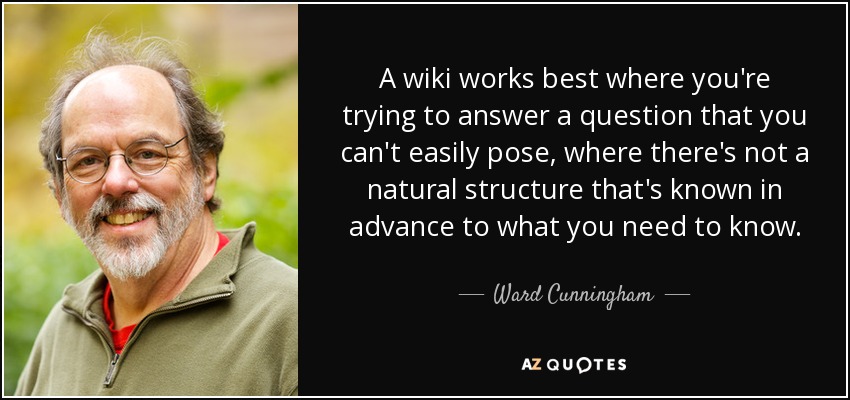 A wiki works best where you're trying to answer a question that you can't easily pose, where there's not a natural structure that's known in advance to what you need to know. - Ward Cunningham
