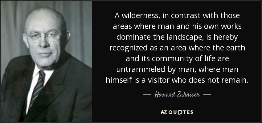 A wilderness, in contrast with those areas where man and his own works dominate the landscape, is hereby recognized as an area where the earth and its community of life are untrammeled by man, where man himself is a visitor who does not remain. - Howard Zahniser