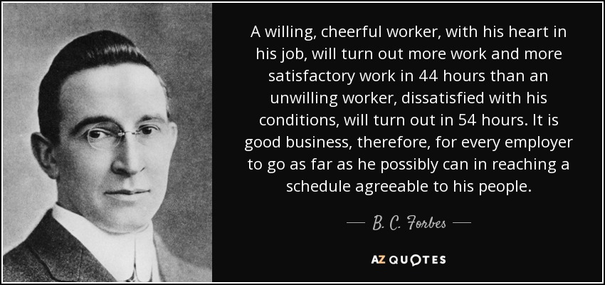 A willing, cheerful worker, with his heart in his job, will turn out more work and more satisfactory work in 44 hours than an unwilling worker, dissatisfied with his conditions, will turn out in 54 hours. It is good business, therefore, for every employer to go as far as he possibly can in reaching a schedule agreeable to his people. - B. C. Forbes