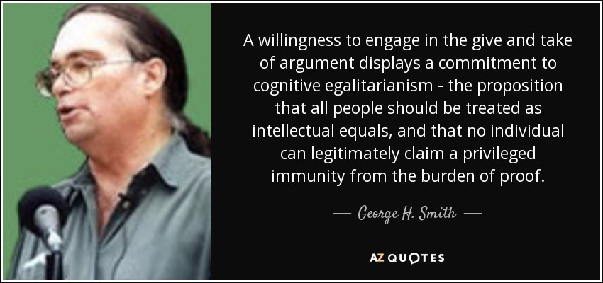 A willingness to engage in the give and take of argument displays a commitment to cognitive egalitarianism - the proposition that all people should be treated as intellectual equals, and that no individual can legitimately claim a privileged immunity from the burden of proof. - George H. Smith