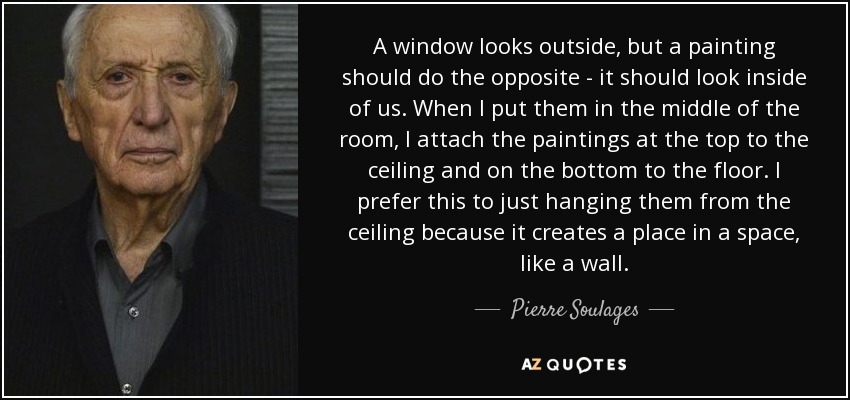 A window looks outside, but a painting should do the opposite - it should look inside of us. When I put them in the middle of the room, I attach the paintings at the top to the ceiling and on the bottom to the floor. I prefer this to just hanging them from the ceiling because it creates a place in a space, like a wall. - Pierre Soulages