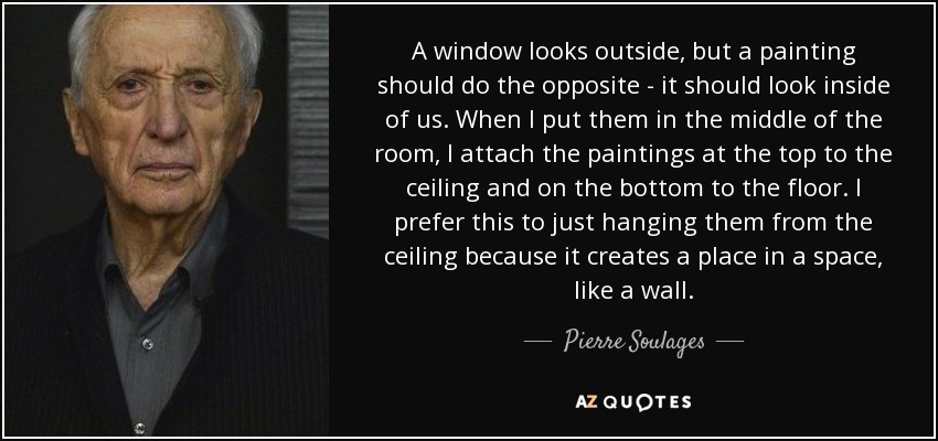 A window looks outside, but a painting should do the opposite - it should look inside of us. When I put them in the middle of the room, I attach the paintings at the top to the ceiling and on the bottom to the floor. I prefer this to just hanging them from the ceiling because it creates a place in a space, like a wall. - Pierre Soulages