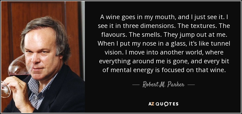 A wine goes in my mouth, and I just see it. I see it in three dimensions. The textures. The flavours. The smells. They jump out at me. When I put my nose in a glass, it's like tunnel vision. I move into another world, where everything around me is gone, and every bit of mental energy is focused on that wine. - Robert M. Parker, Jr.