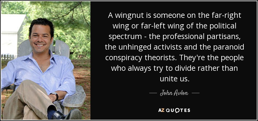 A wingnut is someone on the far-right wing or far-left wing of the political spectrum - the professional partisans, the unhinged activists and the paranoid conspiracy theorists. They're the people who always try to divide rather than unite us. - John Avlon