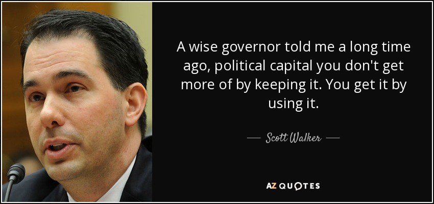 A wise governor told me a long time ago, political capital you don't get more of by keeping it. You get it by using it. - Scott Walker