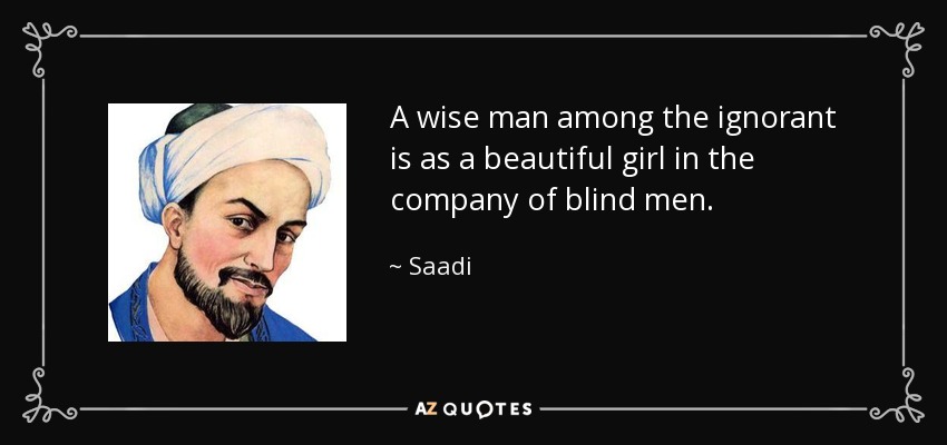 A wise man among the ignorant is as a beautiful girl in the company of blind men. - Saadi