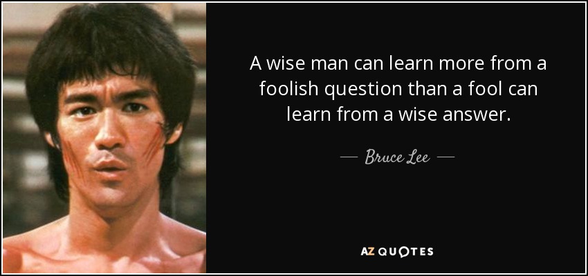 A wise man can learn more from a foolish question than a fool can learn from a wise answer. - Bruce Lee