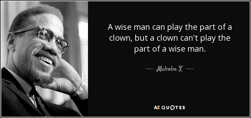 A wise man can play the part of a clown, but a clown can't play the part of a wise man. - Malcolm X