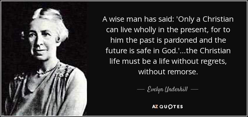 A wise man has said: 'Only a Christian can live wholly in the present, for to him the past is pardoned and the future is safe in God.' ...the Christian life must be a life without regrets, without remorse. - Evelyn Underhill