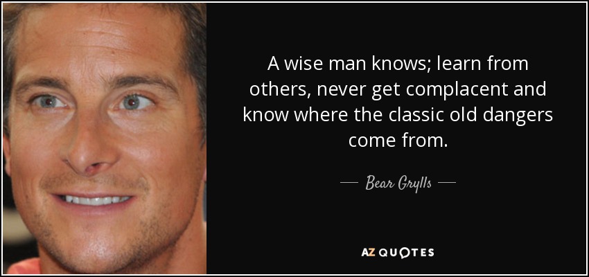 A wise man knows; learn from others, never get complacent and know where the classic old dangers come from. - Bear Grylls