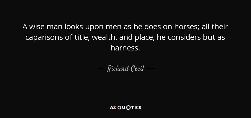 A wise man looks upon men as he does on horses; all their caparisons of title, wealth, and place, he considers but as harness. - Richard Cecil
