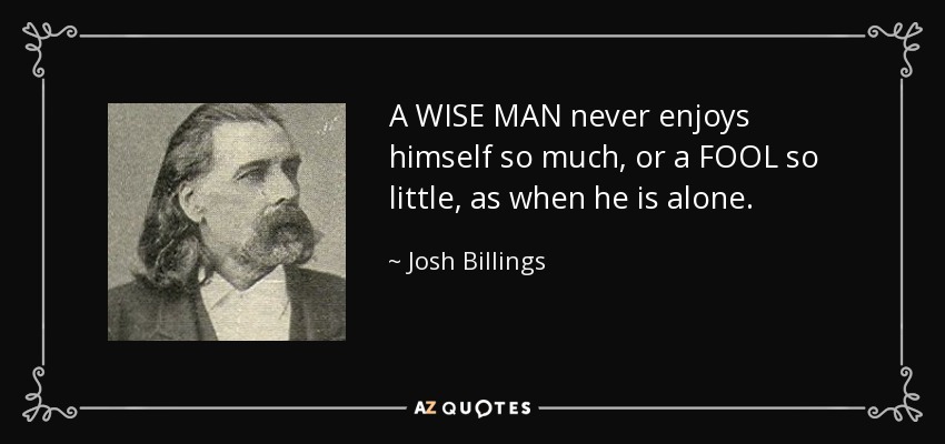 A WISE MAN never enjoys himself so much, or a FOOL so little, as when he is alone. - Josh Billings