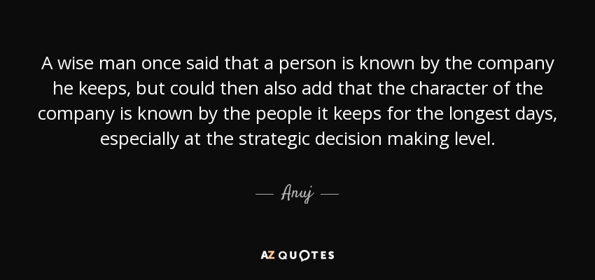 A wise man once said that a person is known by the company he keeps, but could then also add that the character of the company is known by the people it keeps for the longest days, especially at the strategic decision making level. - Anuj