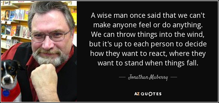 A wise man once said that we can't make anyone feel or do anything. We can throw things into the wind, but it's up to each person to decide how they want to react, where they want to stand when things fall. - Jonathan Maberry