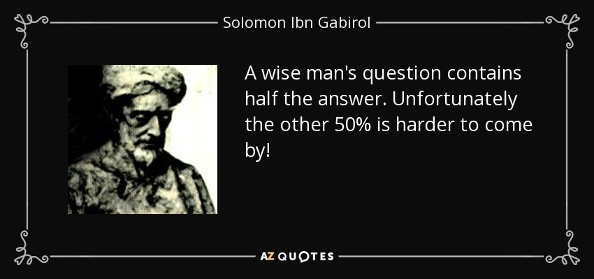 A wise man's question contains half the answer. Unfortunately the other 50% is harder to come by! - Solomon Ibn Gabirol