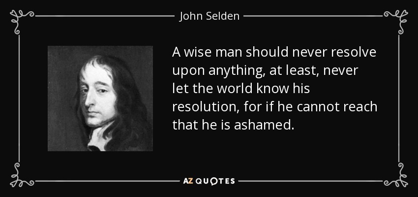 A wise man should never resolve upon anything, at least, never let the world know his resolution, for if he cannot reach that he is ashamed. - John Selden