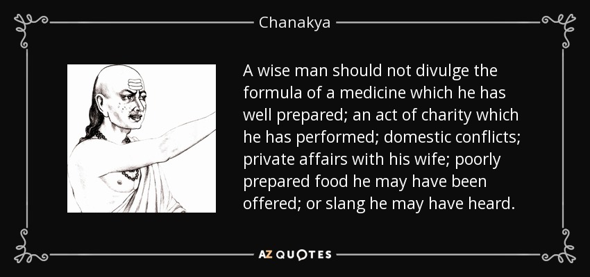 A wise man should not divulge the formula of a medicine which he has well prepared; an act of charity which he has performed; domestic conflicts; private affairs with his wife; poorly prepared food he may have been offered; or slang he may have heard. - Chanakya
