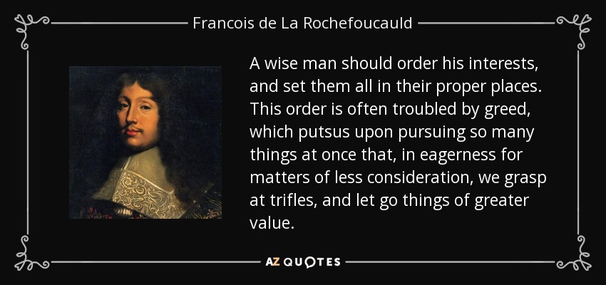 A wise man should order his interests, and set them all in their proper places. This order is often troubled by greed, which putsus upon pursuing so many things at once that, in eagerness for matters of less consideration, we grasp at trifles, and let go things of greater value. - Francois de La Rochefoucauld